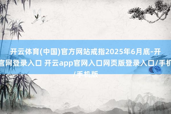开云体育(中国)官方网站戒指2025年6月底-开云官网登录入口 开云app官网入口网页版登录入口/手机版