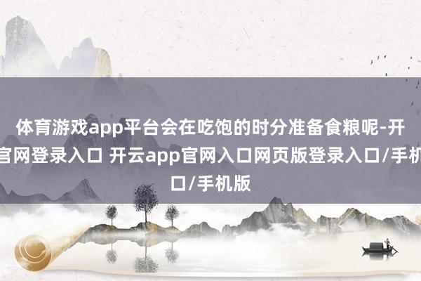 体育游戏app平台会在吃饱的时分准备食粮呢-开云官网登录入口 开云app官网入口网页版登录入口/手机版
