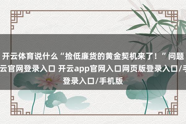 开云体育说什么“捡低廉货的黄金契机来了！”问题是-开云官网登录入口 开云app官网入口网页版登录入口/手机版