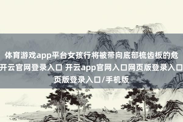 体育游戏app平台女孩行将被带向底部梳齿板的危急区域-开云官网登录入口 开云app官网入口网页版登录入口/手机版