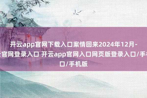 开云app官网下载入口案情回来2024年12月-开云官网登录入口 开云app官网入口网页版登录入口/手机版