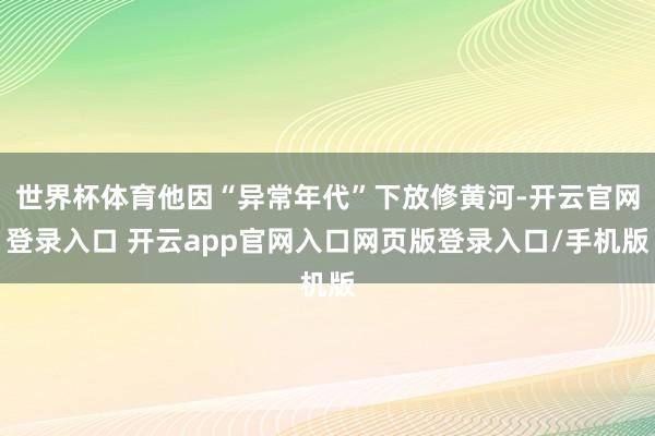 世界杯体育他因“异常年代”下放修黄河-开云官网登录入口 开云app官网入口网页版登录入口/手机版