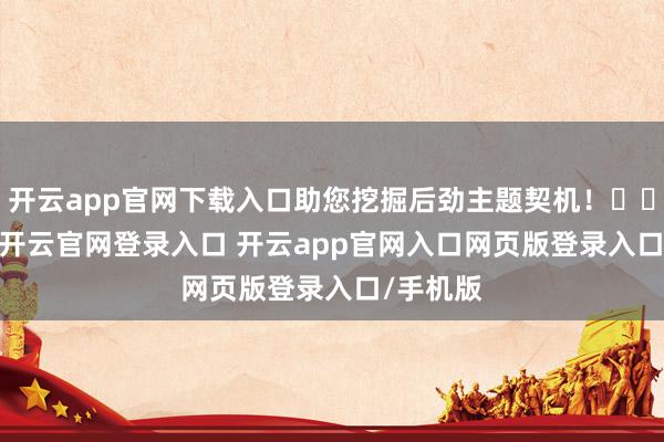 开云app官网下载入口助您挖掘后劲主题契机！		　　据统计-开云官网登录入口 开云app官网入口网页版登录入口/手机版