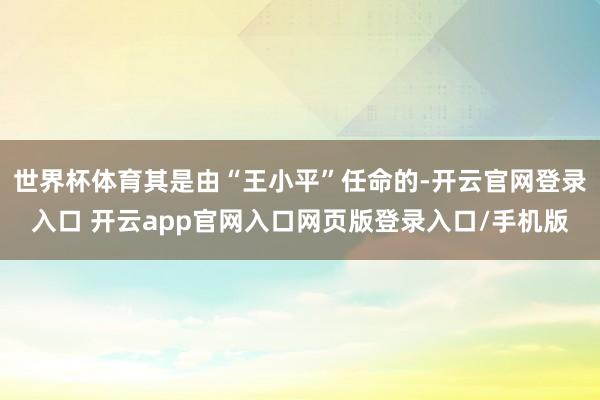 世界杯体育其是由“王小平”任命的-开云官网登录入口 开云app官网入口网页版登录入口/手机版