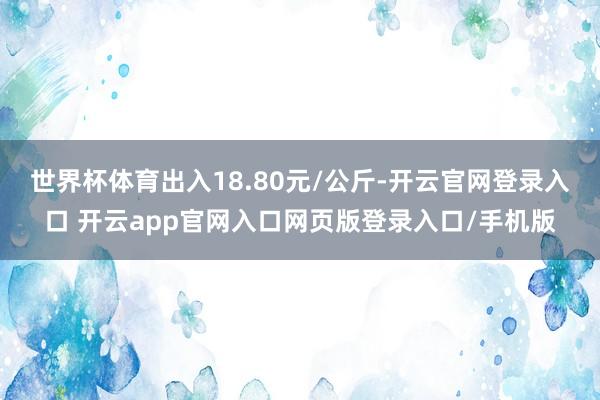 世界杯体育出入18.80元/公斤-开云官网登录入口 开云app官网入口网页版登录入口/手机版