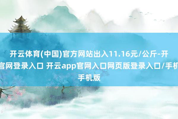 开云体育(中国)官方网站出入11.16元/公斤-开云官网登录入口 开云app官网入口网页版登录入口/手机版