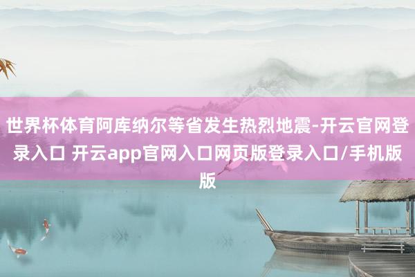 世界杯体育阿库纳尔等省发生热烈地震-开云官网登录入口 开云app官网入口网页版登录入口/手机版
