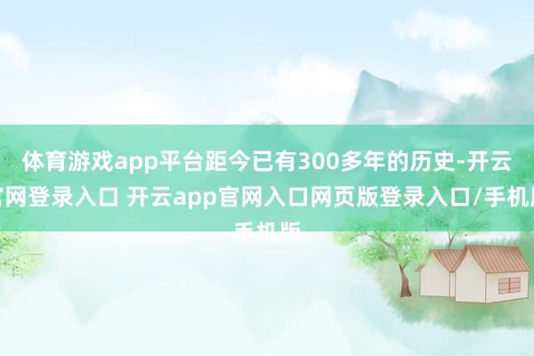 体育游戏app平台距今已有300多年的历史-开云官网登录入口 开云app官网入口网页版登录入口/手机版