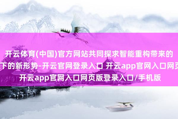 开云体育(中国)官方网站共同探求智能重构带来的新发展以及环球机遇下的新形势-开云官网登录入口 开云app官网入口网页版登录入口/手机版