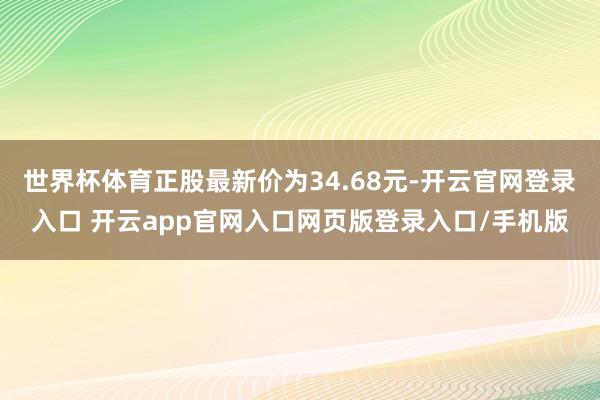 世界杯体育正股最新价为34.68元-开云官网登录入口 开云app官网入口网页版登录入口/手机版