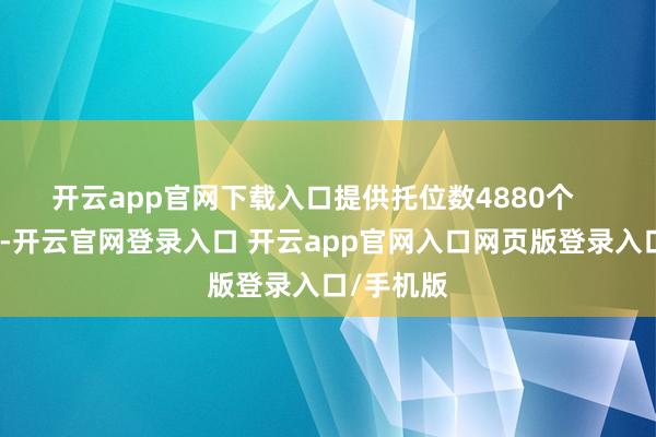 开云app官网下载入口提供托位数4880个    奉告指出-开云官网登录入口 开云app官网入口网页版登录入口/手机版