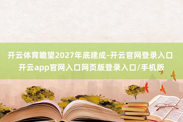 开云体育瞻望2027年底建成-开云官网登录入口 开云app官网入口网页版登录入口/手机版