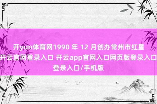 开yun体育网1990 年 12 月创办常州市红星产品城-开云官网登录入口 开云app官网入口网页版登录入口/手机版
