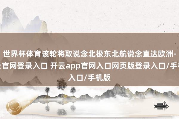 世界杯体育该轮将取说念北极东北航说念直达欧洲-开云官网登录入口 开云app官网入口网页版登录入口/手机版