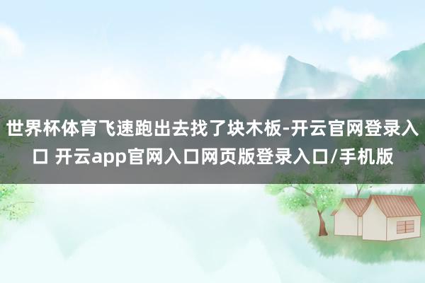 世界杯体育飞速跑出去找了块木板-开云官网登录入口 开云app官网入口网页版登录入口/手机版