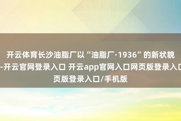 开云体育长沙油脂厂以“油脂厂·1936”的新状貌焕新开市-开云官网登录入口 开云app官网入口网页版登录入口/手机版