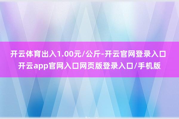 开云体育出入1.00元/公斤-开云官网登录入口 开云app官网入口网页版登录入口/手机版