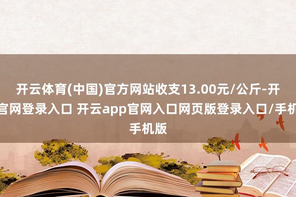 开云体育(中国)官方网站收支13.00元/公斤-开云官网登录入口 开云app官网入口网页版登录入口/手机版