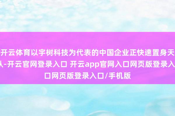 开云体育以宇树科技为代表的中国企业正快速置身天下第一梯队-开云官网登录入口 开云app官网入口网页版登录入口/手机版