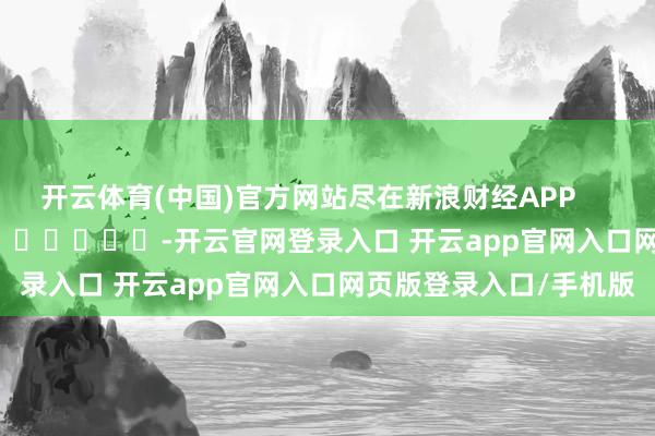 开云体育(中国)官方网站尽在新浪财经APP            													-开云官网登录入口 开云app官网入口网页版登录入口/手机版