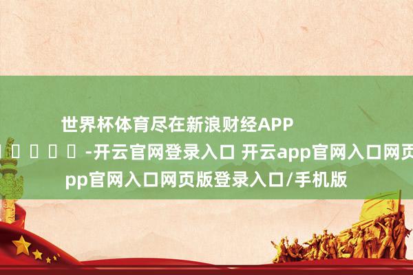 世界杯体育尽在新浪财经APP            													-开云官网登录入口 开云app官网入口网页版登录入口/手机版