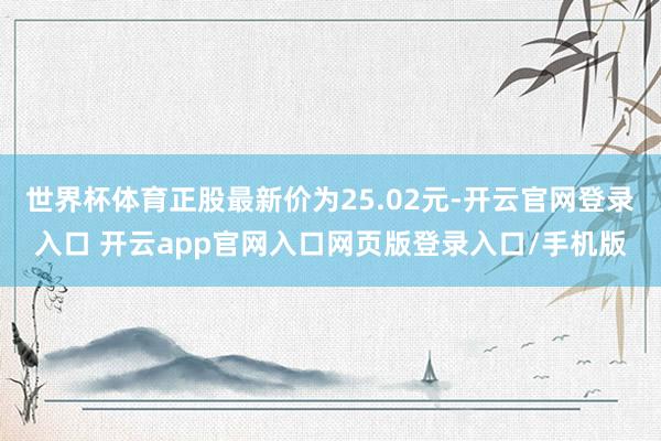 世界杯体育正股最新价为25.02元-开云官网登录入口 开云app官网入口网页版登录入口/手机版