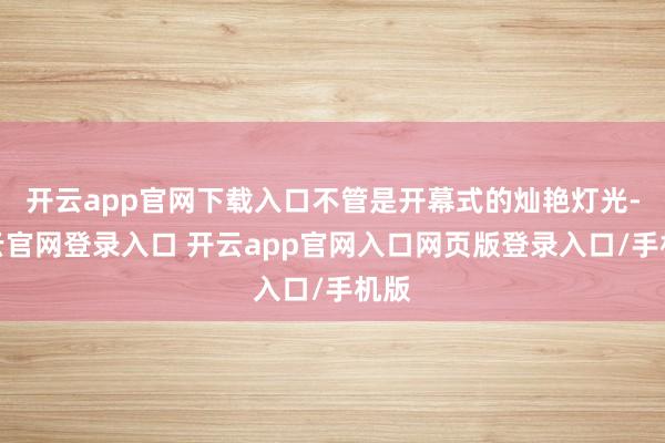 开云app官网下载入口不管是开幕式的灿艳灯光-开云官网登录入口 开云app官网入口网页版登录入口/手机版