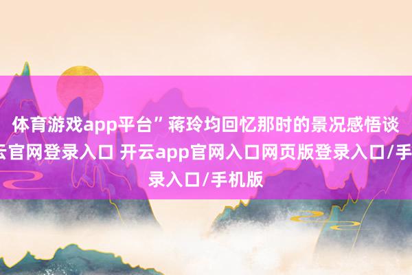 体育游戏app平台”蒋玲均回忆那时的景况感悟谈-开云官网登录入口 开云app官网入口网页版登录入口/手机版