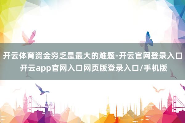 开云体育资金穷乏是最大的难题-开云官网登录入口 开云app官网入口网页版登录入口/手机版