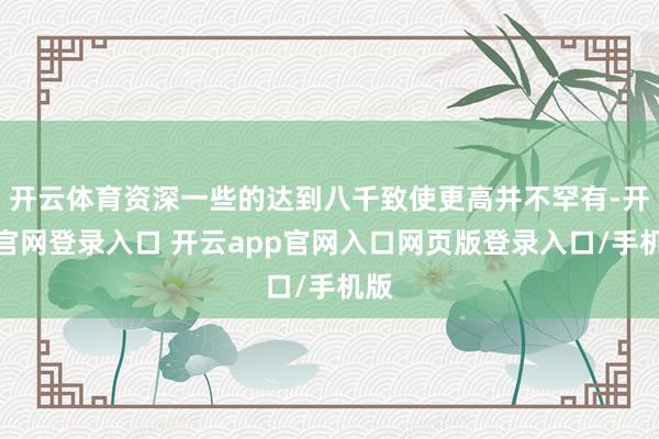 开云体育资深一些的达到八千致使更高并不罕有-开云官网登录入口 开云app官网入口网页版登录入口/手机版