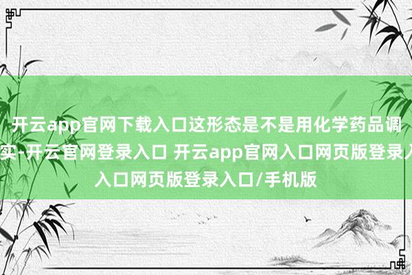 开云app官网下载入口这形态是不是用化学药品调出来的？其实-开云官网登录入口 开云app官网入口网页版登录入口/手机版