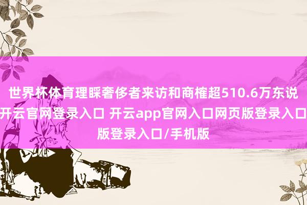 世界杯体育理睬奢侈者来访和商榷超510.6万东说念主次-开云官网登录入口 开云app官网入口网页版登录入口/手机版