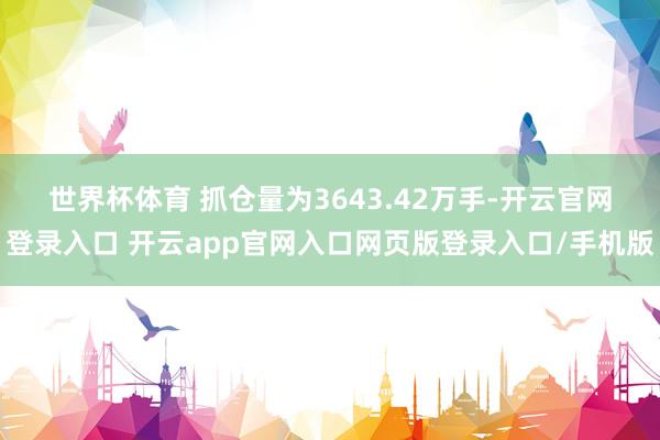 世界杯体育 　　抓仓量为3643.42万手-开云官网登录入口 开云app官网入口网页版登录入口/手机版