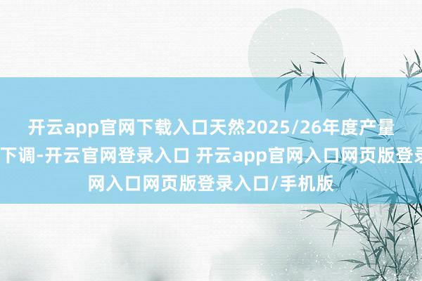 开云app官网下载入口天然2025/26年度产量预测数据有所下调-开云官网登录入口 开云app官网入口网页版登录入口/手机版