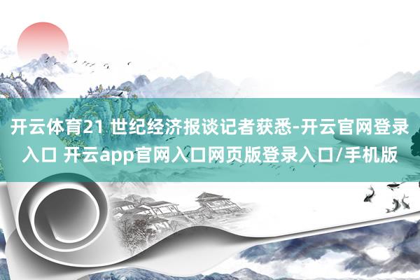 开云体育21 世纪经济报谈记者获悉-开云官网登录入口 开云app官网入口网页版登录入口/手机版