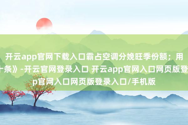 开云app官网下载入口霸占空调分娩旺季份额；用活《提质增效十条》-开云官网登录入口 开云app官网入口网页版登录入口/手机版